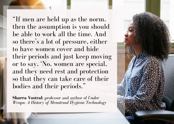 "If men are held up as the norm, then the assumption is that you should be able to work all the time. And so there's a lot of pressure, either to have women cover and hide periods and just keep moving or to say, "No, women are special, and they need rest and protection so they can take care of their bodies and their periods." Sharra Vostral: professor and author of Under Wraps: A History of Menstrual Hygiene Technology